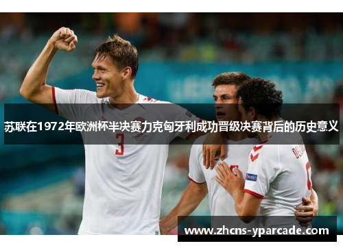 苏联在1972年欧洲杯半决赛力克匈牙利成功晋级决赛背后的历史意义