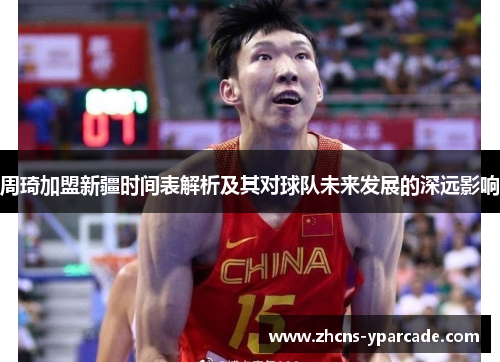 周琦加盟新疆时间表解析及其对球队未来发展的深远影响
