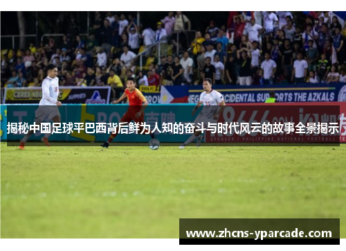 揭秘中国足球平巴西背后鲜为人知的奋斗与时代风云的故事全景揭示