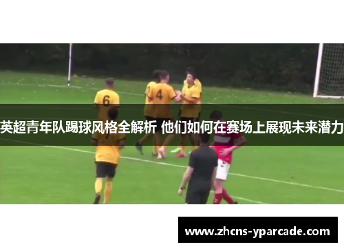 英超青年队踢球风格全解析 他们如何在赛场上展现未来潜力 英超青年队踢球风格全解析 他们如何在赛场上展现未来潜力