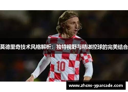 莫德里奇技术风格解析:独特视野与精湛控球的完美结合 莫德里奇技术风格解析:独特视野与精湛控球的完美结合
