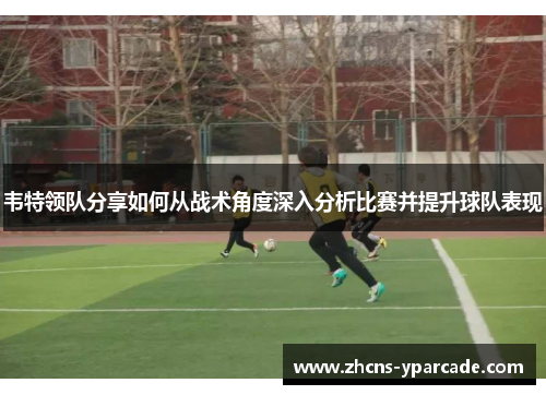 韦特领队分享如何从战术角度深入分析比赛并提升球队表现 韦特领队分享如何从战术角度深入分析比赛并提升球队表现